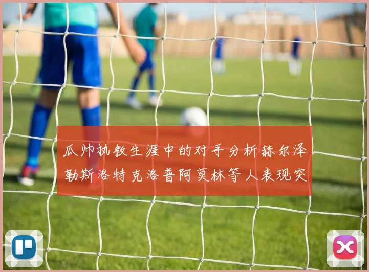 瓜帅执教生涯中的对手分析赫尔泽勒斯洛特克洛普阿莫林等人表现突出