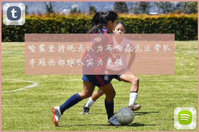 哈蒙坚持观点认为布伦森无法带队夺冠西部球队实力更强