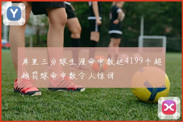 库里三分球生涯命中数达4199个超越罚球命中数令人惊讶