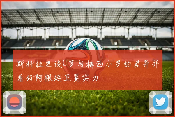 斯科拉里谈C罗与梅西小罗的差异并看好阿根廷卫冕实力