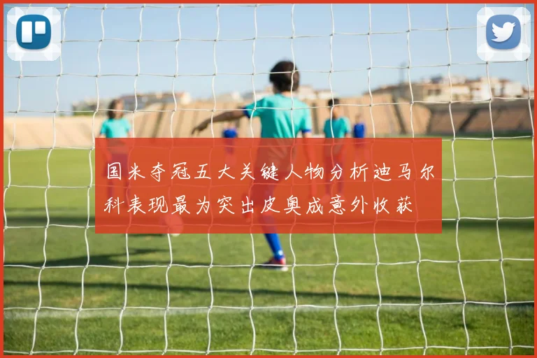 国米夺冠五大关键人物分析迪马尔科表现最为突出皮奥成意外收获