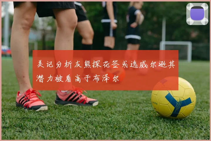 美记分析灰熊探花签或选威尔逊其潜力被看高于布泽尔