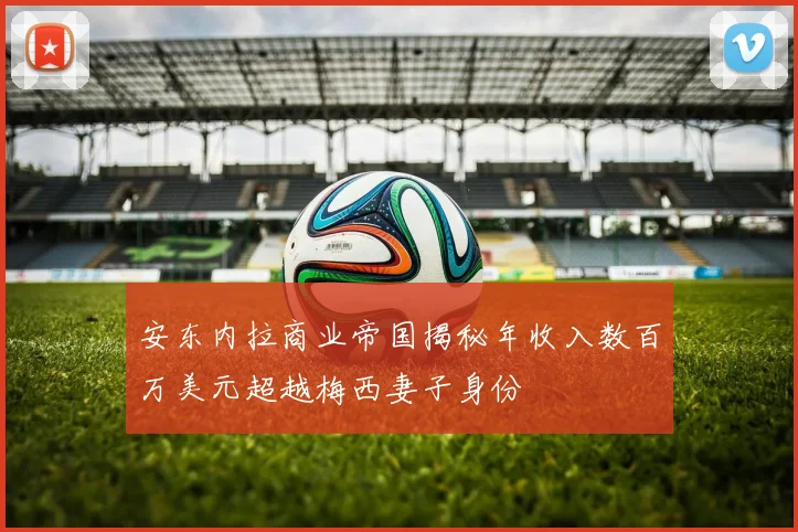 安东内拉商业帝国揭秘年收入数百万美元超越梅西妻子身份