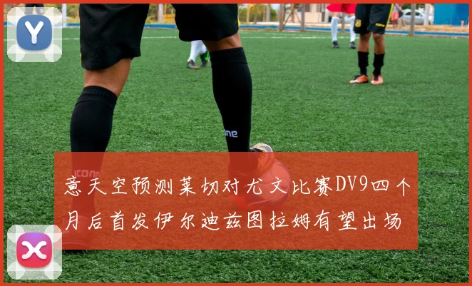 意天空预测莱切对尤文比赛DV9四个月后首发伊尔迪兹图拉姆有望出场