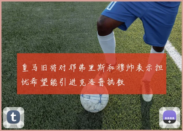 皇马旧将对邓弗里斯和穆帅表示担忧希望能引进克洛普执教