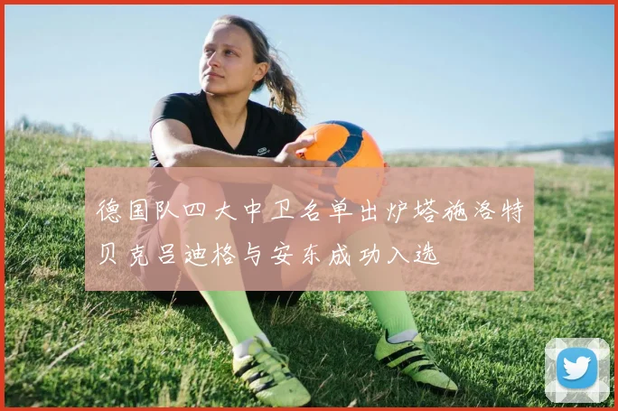 德国队四大中卫名单出炉塔施洛特贝克吕迪格与安东成功入选