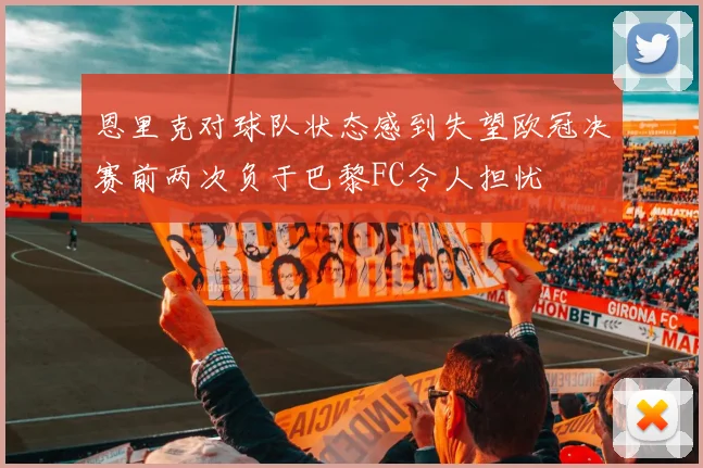 恩里克对球队状态感到失望欧冠决赛前两次负于巴黎FC令人担忧