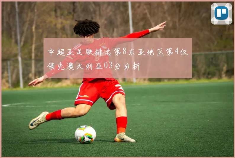 中超亚足联排名第8东亚地区第4仅领先澳大利亚03分分析