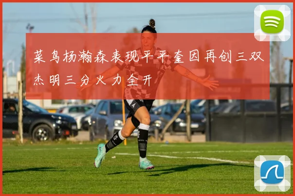 菜鸟杨瀚森表现平平奎因再创三双杰明三分火力全开
