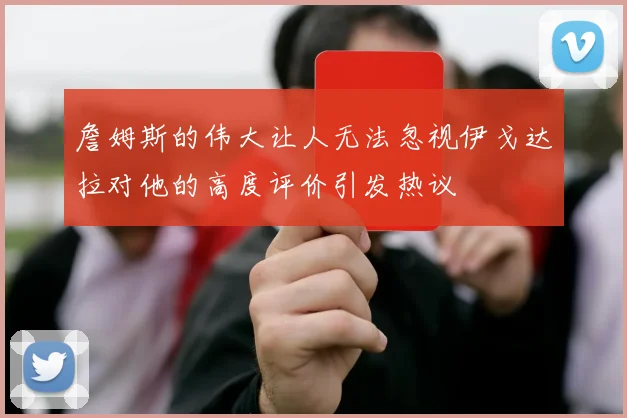 詹姆斯的伟大让人无法忽视伊戈达拉对他的高度评价引发热议