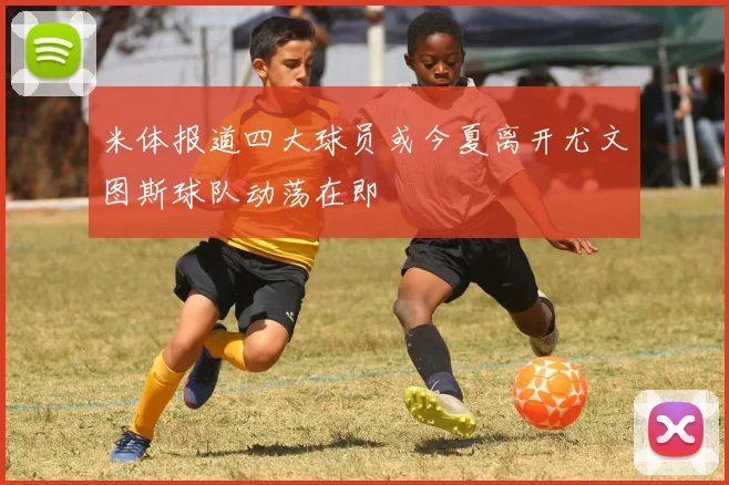 米体报道四大球员或今夏离开尤文图斯球队动荡在即