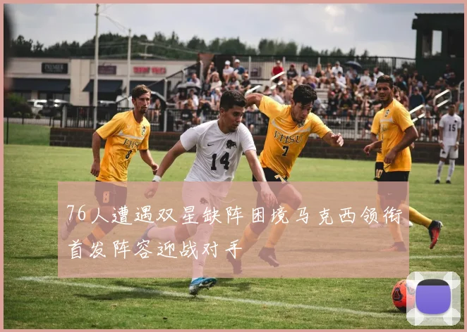 76人遭遇双星缺阵困境马克西领衔首发阵容迎战对手